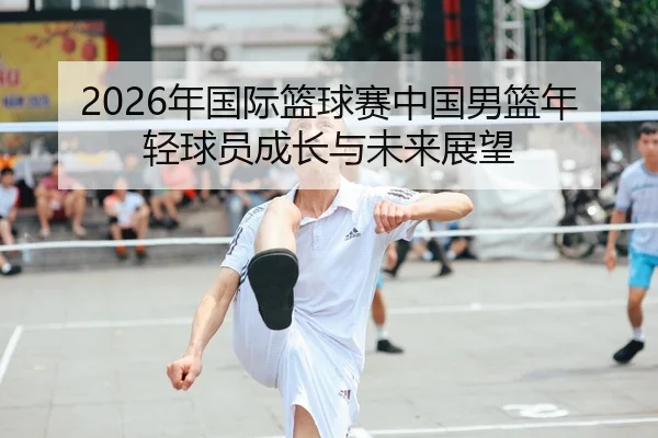 2026年国际篮球赛中国男篮年轻球员成长与未来展望