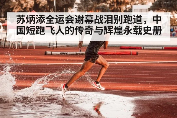 苏炳添全运会谢幕战泪别跑道，中国短跑飞人的传奇与辉煌永载史册